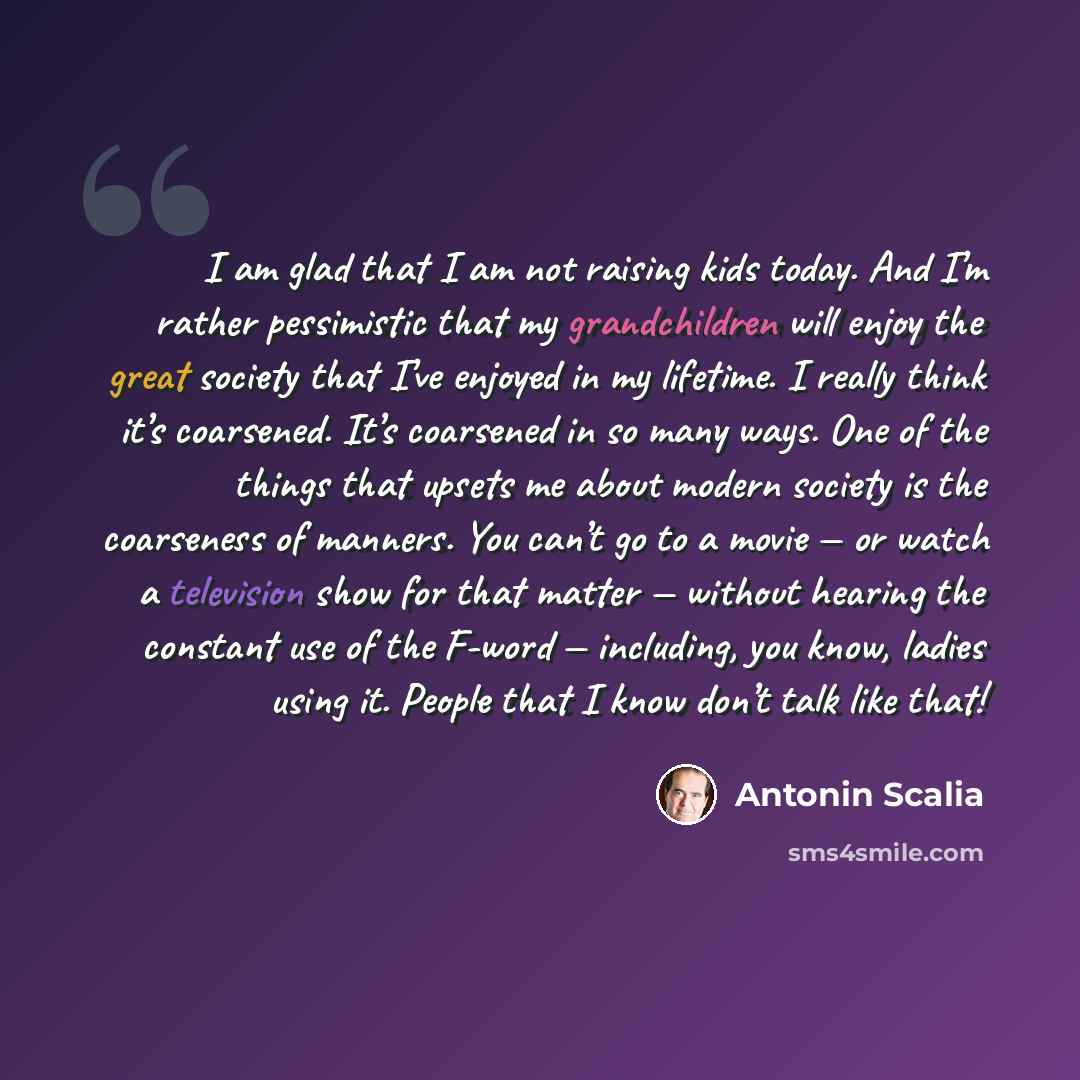 “I am glad that I am not raising kids today. And I’m rather pessimistic that my grandchildren will enjoy the great society that I’ve enjoyed in my lifetime. I really think it’s coarsened. It’s coarsened in so many ways. One of the things that upsets me about modern society is the coarseness of…” quote by Antonin Scalia