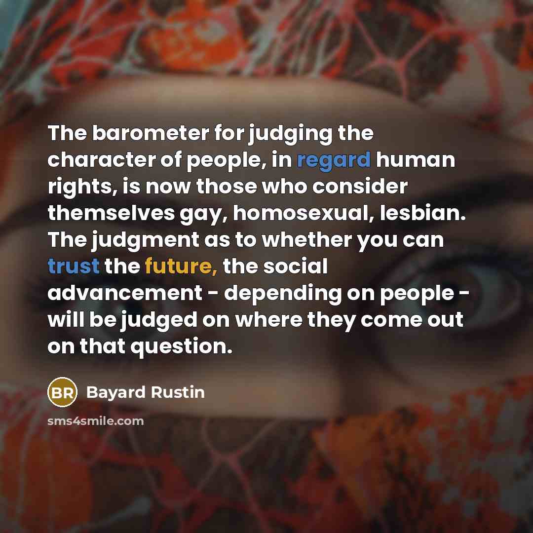 “The barometer for judging the character of people, in regard human rights, is now those who consider themselves gay, homosexual, lesbian. The judgment as to whether you can trust the future, the social advancement - depending on people - will be judged on where they come out on that question.” quote by Bayard Rustin