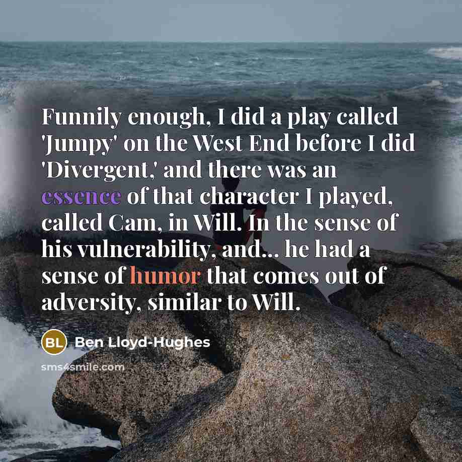 “Funnily enough, I did a play called 'Jumpy' on the West End before I did 'Divergent,' and there was an essence of that character I played, called Cam, in Will. In the sense of his vulnerability, and... he had a sense of humor that comes out of adversity, similar to Will.” quote by Ben Lloyd-Hughes