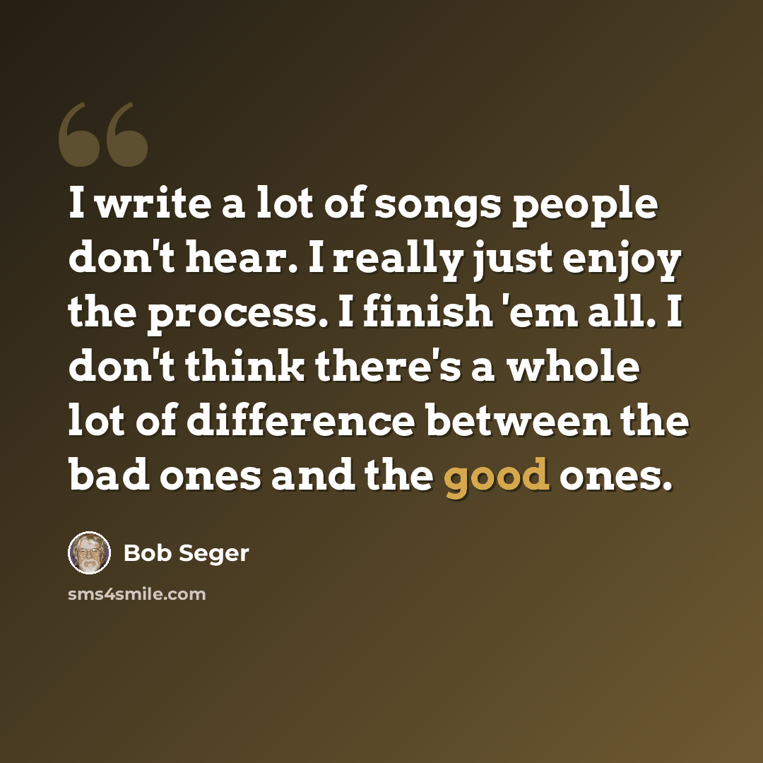 “I write a lot of songs people don't hear. I really just enjoy the process. I finish 'em all. I don't think there's a whole lot of difference between the bad ones and the good ones.” quote by Bob Seger