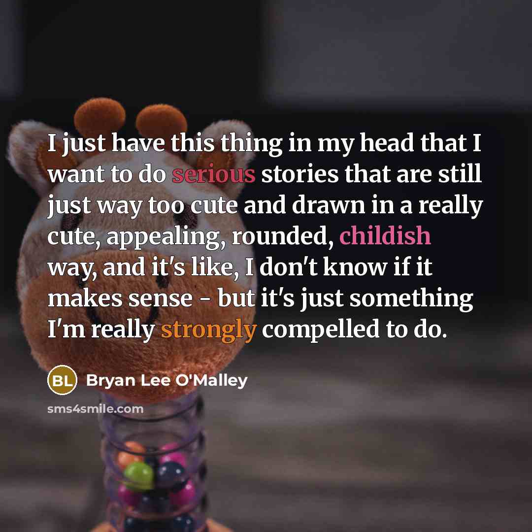 “I just have this thing in my head that I want to do serious stories that are still just way too cute and drawn in a really cute, appealing, rounded, childish way, and it's like, I don't know if it makes sense - but it's just something I'm really strongly compelled to do.” quote by Bryan Lee O'Malley