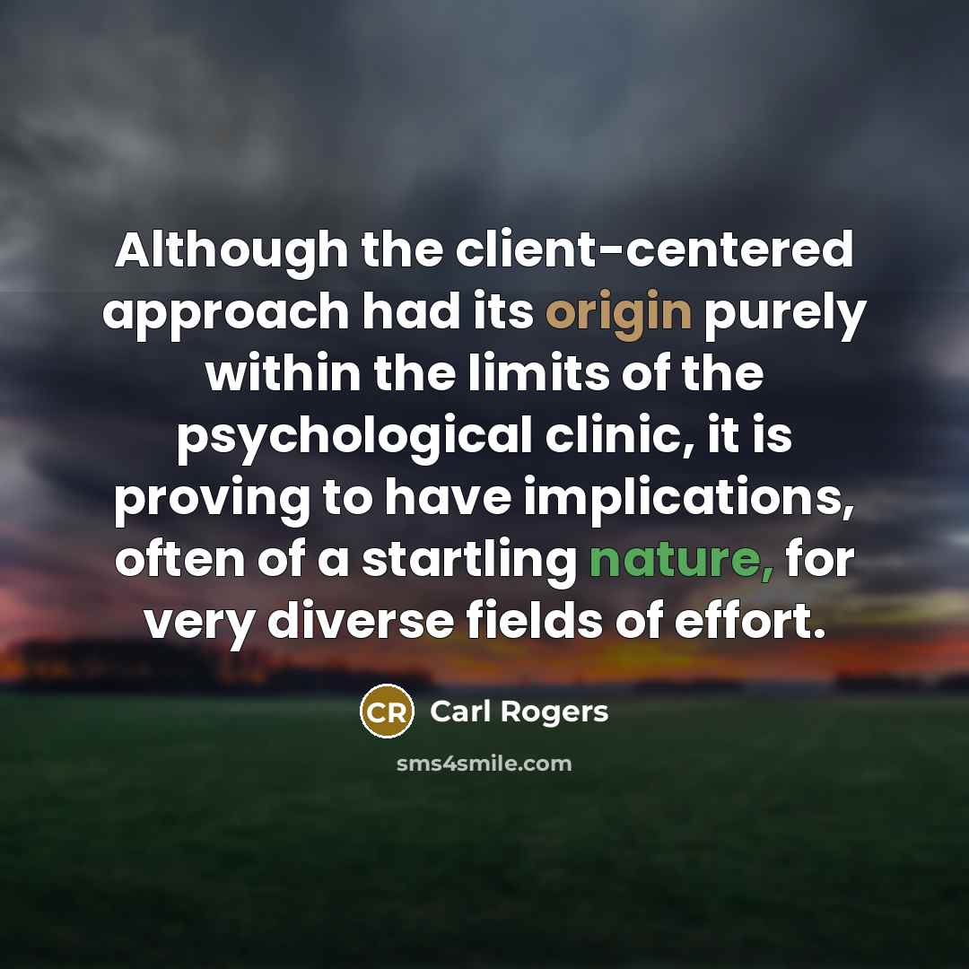 “Although the client-centered approach had its origin purely within the limits of the psychological clinic, it is proving to have implications, often of a startling nature, for very diverse fields of effort.” quote by Carl Rogers