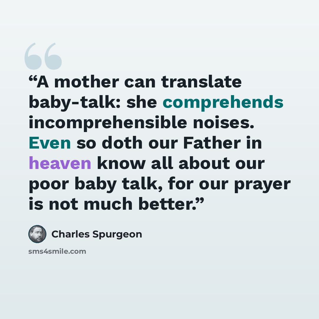 “A mother can translate baby-talk: she comprehends incomprehensible noises. Even so doth our Father in heaven know all about our poor baby talk, for our prayer is not much better.” quote by Charles Spurgeon