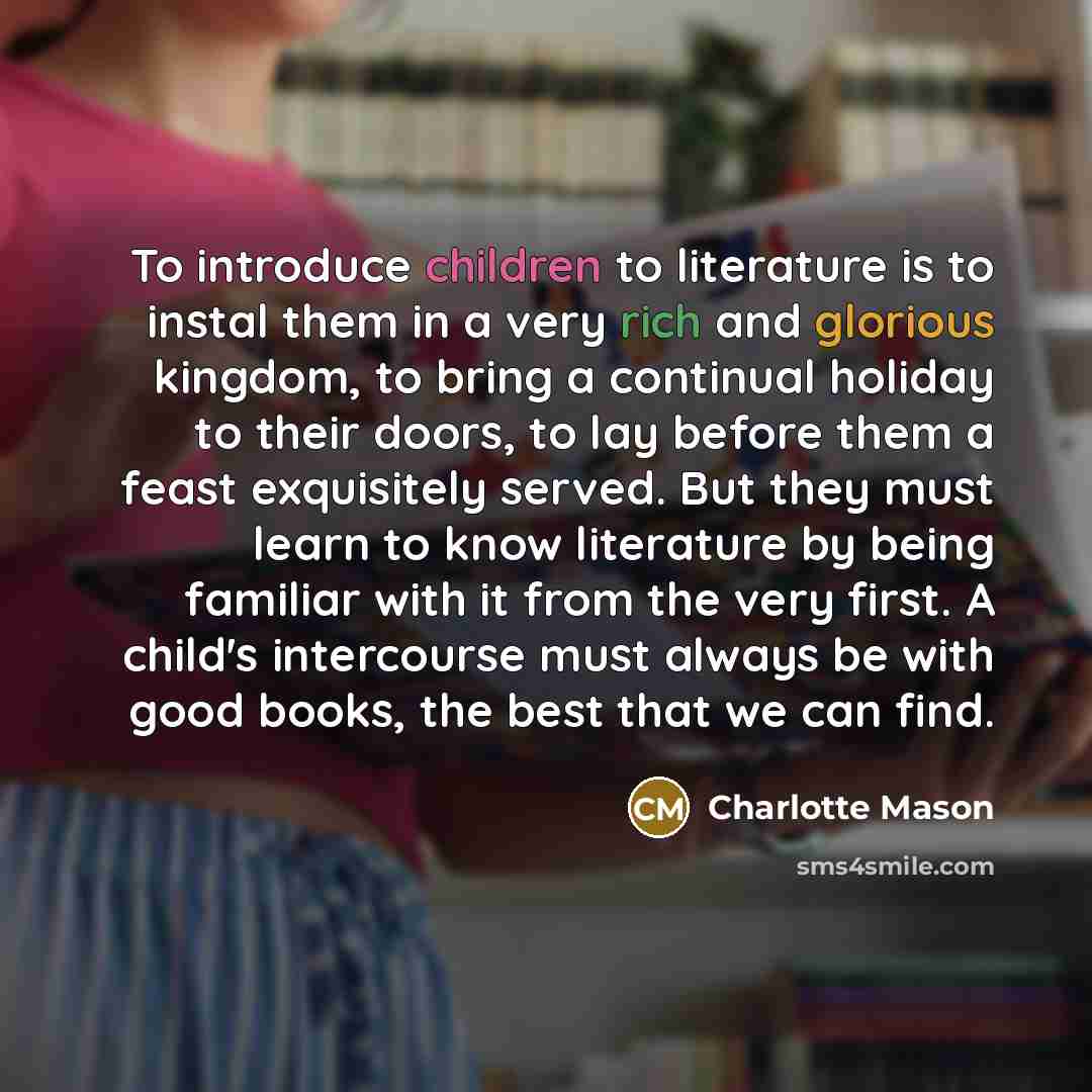 “To introduce children to literature is to instal them in a very rich and glorious kingdom, to bring a continual holiday to their doors, to lay before them a feast exquisitely served. But they must learn to know literature by being familiar with it from the very first. A child's intercourse must…” quote by Charlotte Mason