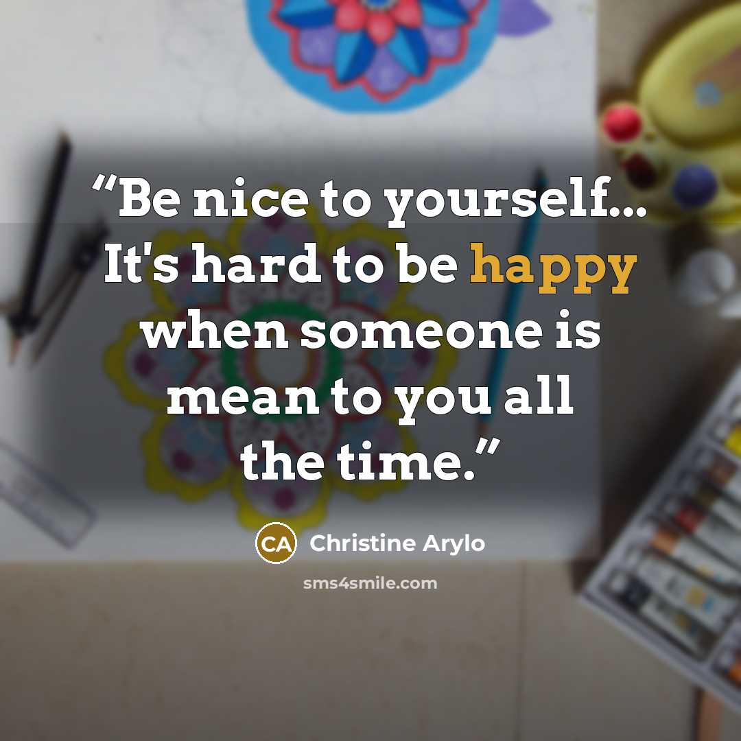 “Be nice to yourself... It's hard to be happy when someone is mean to you all the time.” quote by Christine Arylo