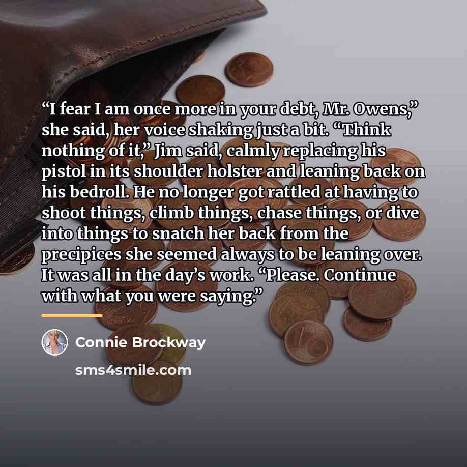 “I fear I am once more in your debt, Mr. Owens,” she said, her voice shaking just a bit. “Think nothing of it,” Jim said, calmly replacing his pistol in its shoulder holster and leaning back on his bedroll. He no longer got rattled at having to shoot things, climb things, chase things, or dive into…” quote by Connie Brockway