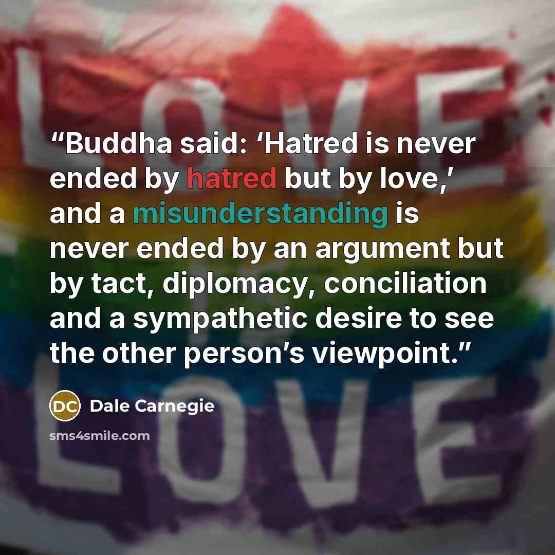 “Buddha said: ‘Hatred is never ended by hatred but by love,’ and a misunderstanding is never ended by an argument but by tact, diplomacy, conciliation and a sympathetic desire to see the other person’s viewpoint.” quote by Dale Carnegie