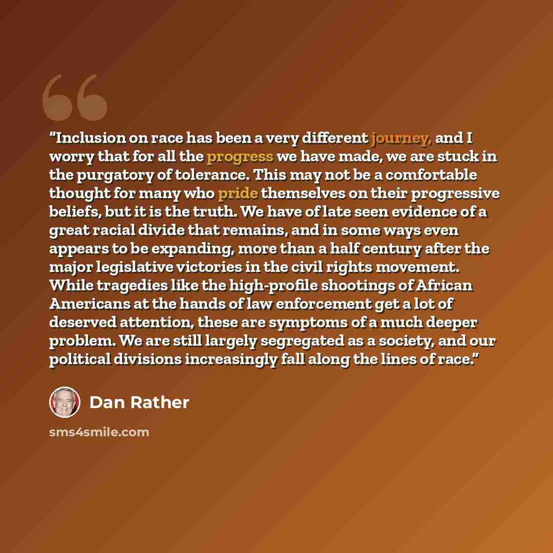 “Inclusion on race has been a very different journey, and I worry that for all the progress we have made, we are stuck in the purgatory of tolerance. This may not be a comfortable thought for many who pride themselves on their progressive beliefs, but it is the truth. We have of late seen evidence…” quote by Dan Rather