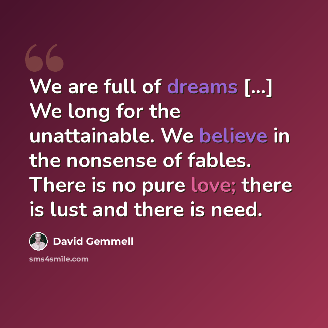 “We are full of dreams [...] We long for the unattainable. We believe in the nonsense of fables. There is no pure love; there is lust and there is need.” quote by David Gemmell