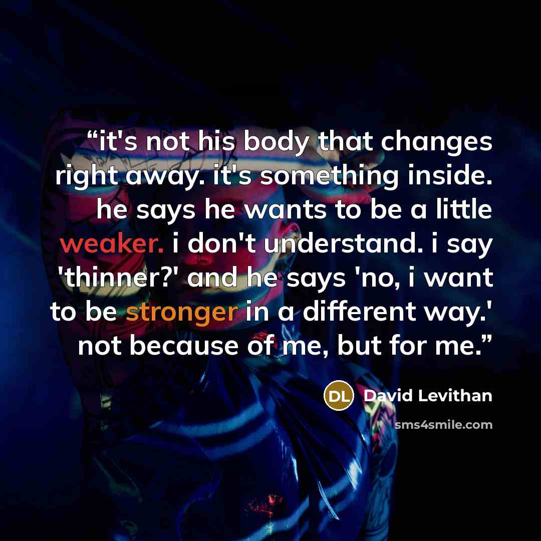 “it's not his body that changes right away. it's something inside. he says he wants to be a little weaker. i don't understand. i say 'thinner?' and he says 'no, i want to be stronger in a different way.' not because of me, but for me.” quote by David Levithan