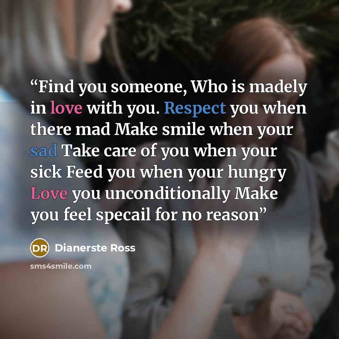 “Find you someone, Who is madely in love with you. Respect you when there mad Make smile when your sad Take care of you when your sick Feed you when your hungry Love you unconditionally Make you feel specail for no reason” quote by Dianerste Ross