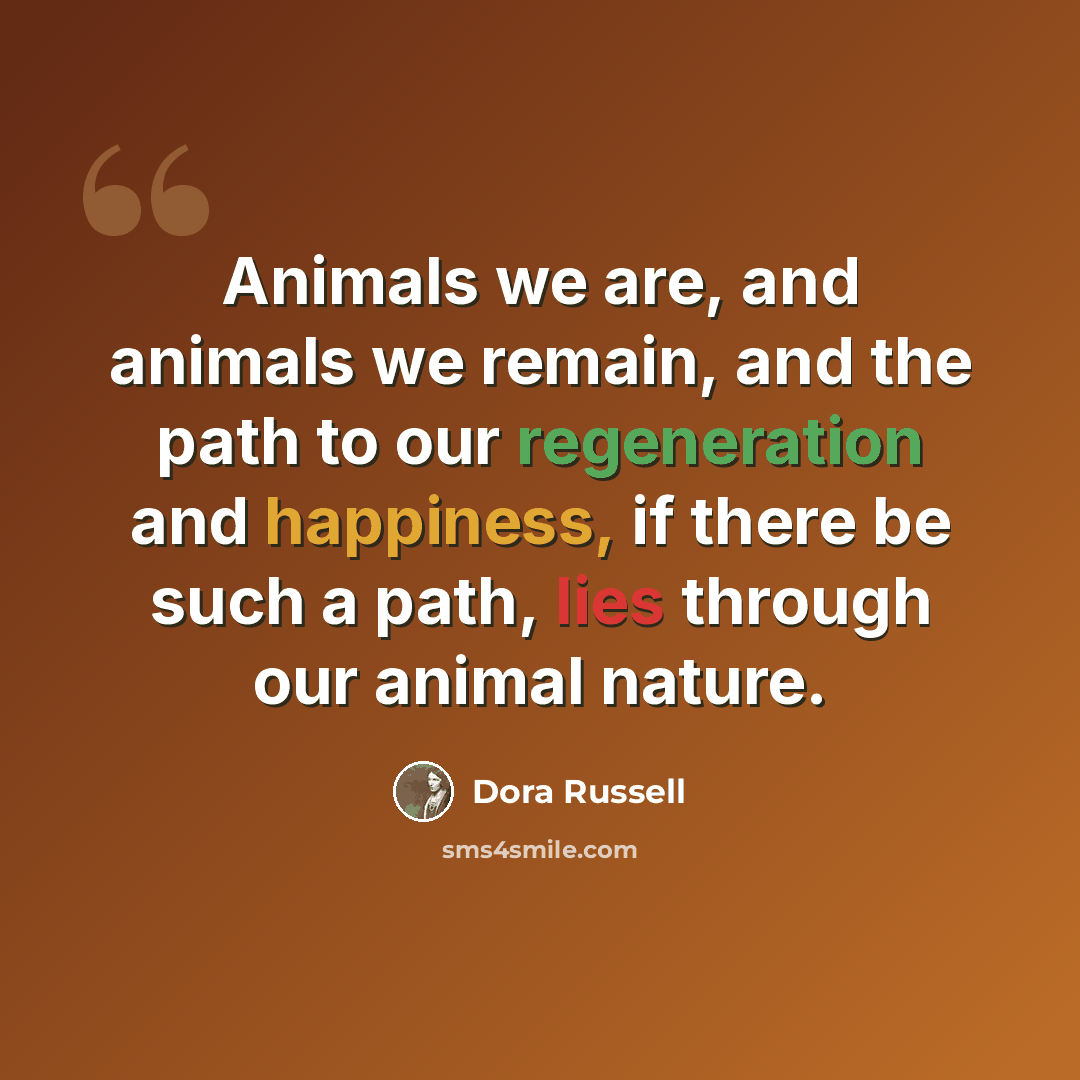 “Animals we are, and animals we remain, and the path to our regeneration and happiness, if there be such a path, lies through our animal nature.” quote by Dora Russell