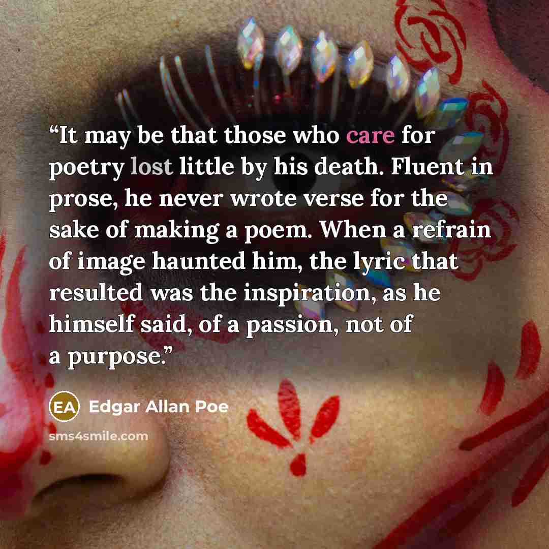 “It may be that those who care for poetry lost little by his death. Fluent in prose, he never wrote verse for the sake of making a poem. When a refrain of image haunted him, the lyric that resulted was the inspiration, as he himself said, of a passion, not of a purpose.” quote by Edgar Allan Poe
