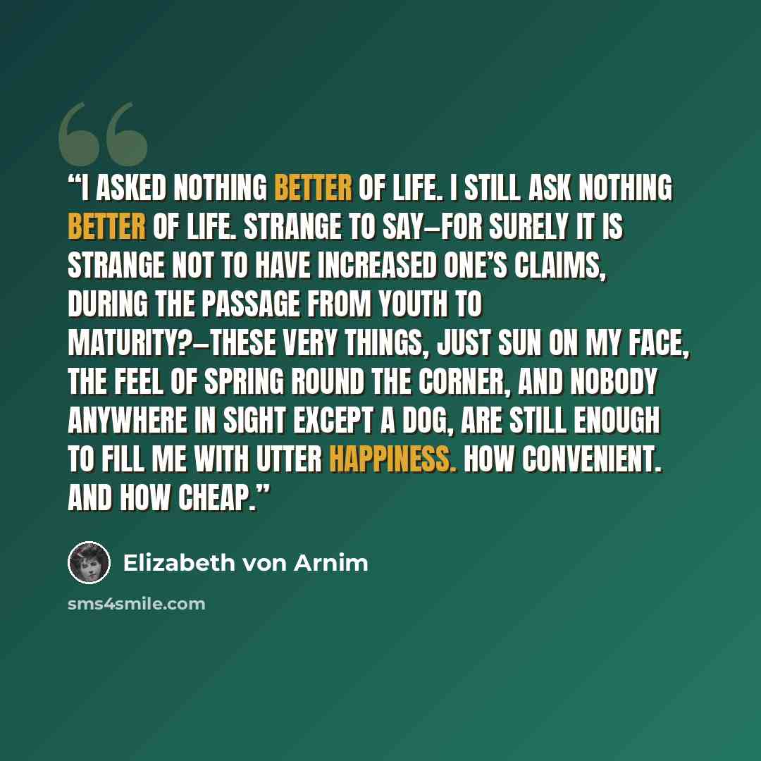 “I asked nothing better of life. I still ask nothing better of life. Strange to say—for surely it is strange not to have increased one’s claims, during the passage from youth to maturity?—these very things, just sun on my face, the feel of spring round the corner, and nobody anywhere in sight…” quote by Elizabeth von Arnim