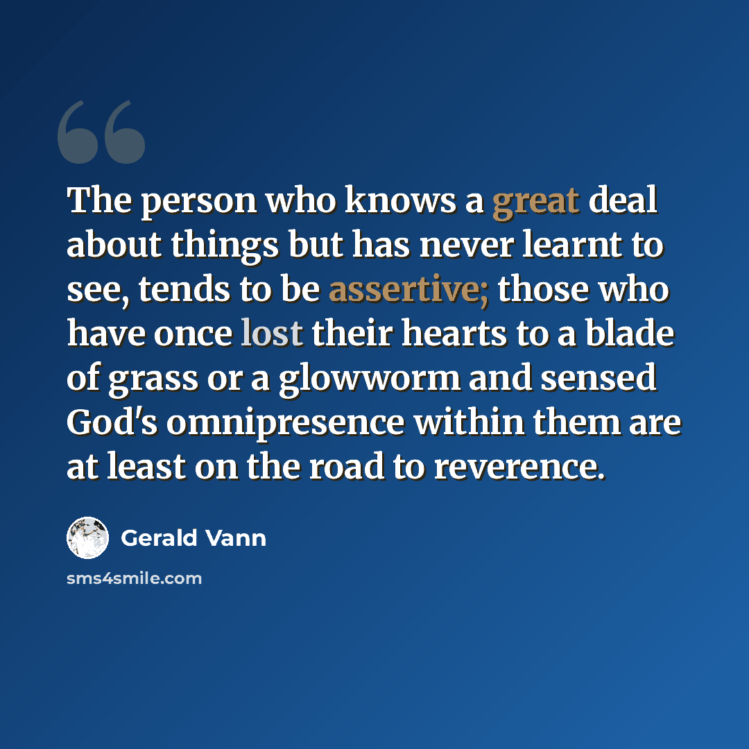 “The person who knows a great deal about things but has never learnt to see, tends to be assertive; those who have once lost their hearts to a blade of grass or a glowworm and sensed God's omnipresence within them are at least on the road to reverence.” quote by Gerald Vann