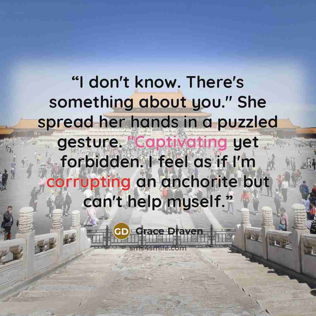 “I don't know. There's something about you." She spread her hands in a puzzled gesture. "Captivating yet forbidden. I feel as if I'm corrupting an anchorite but can't help myself.” quote by Grace Draven