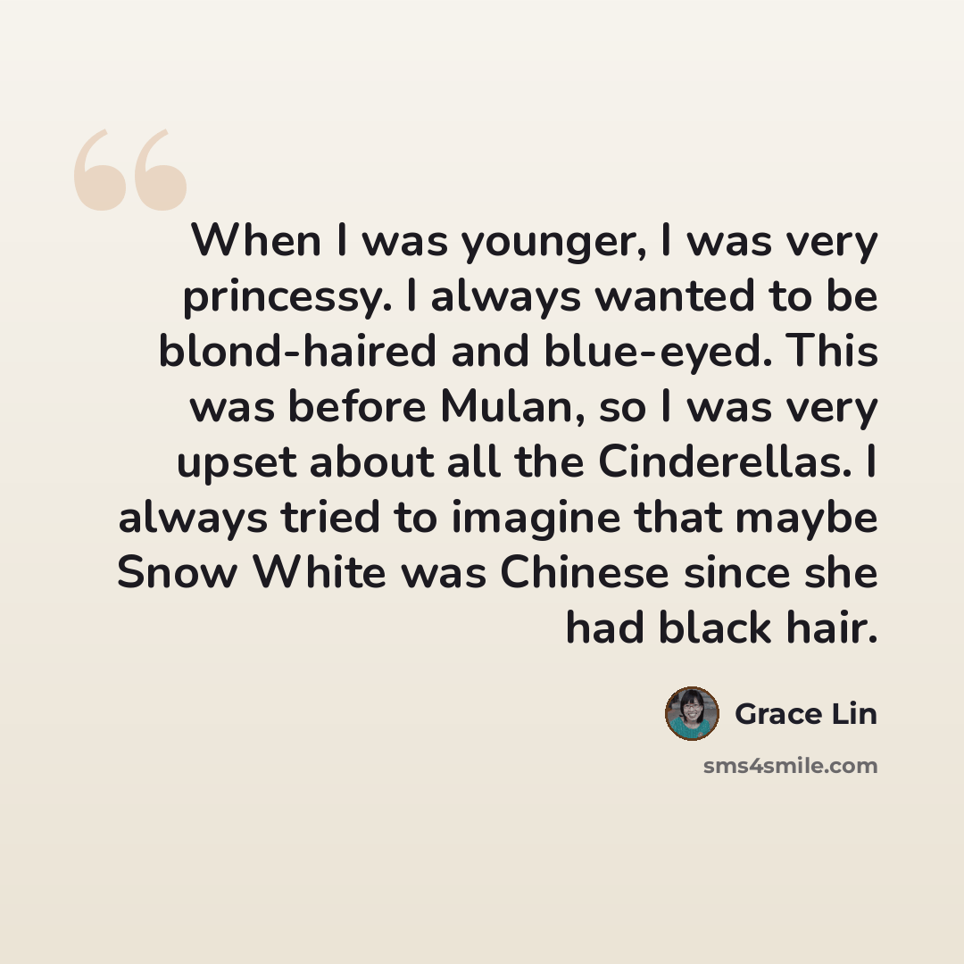 “When I was younger, I was very princessy. I always wanted to be blond-haired and blue-eyed. This was before Mulan, so I was very upset about all the Cinderellas. I always tried to imagine that maybe Snow White was Chinese since she had black hair.” quote by Grace Lin