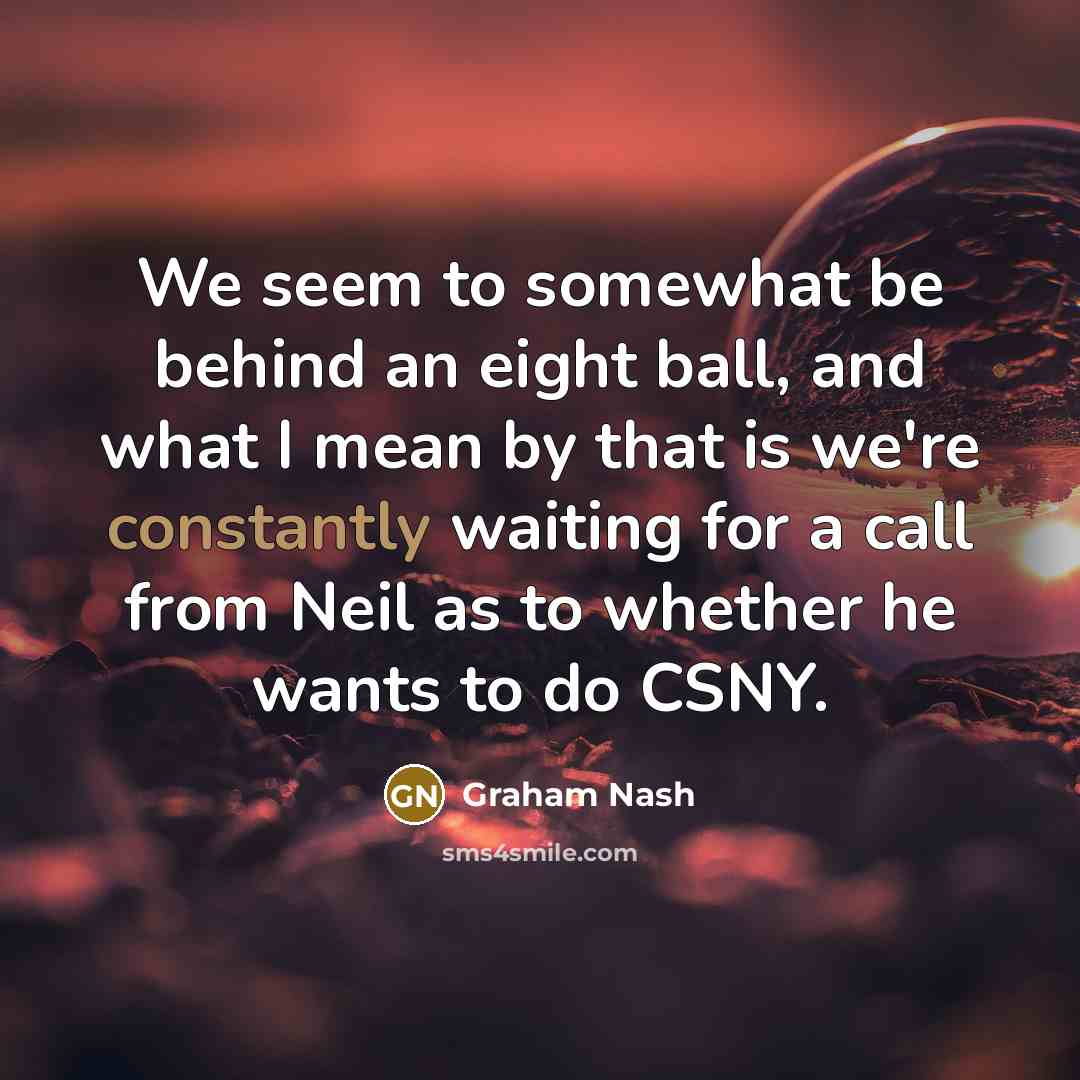“We seem to somewhat be behind an eight ball, and what I mean by that is we're constantly waiting for a call from Neil as to whether he wants to do CSNY.” quote by Graham Nash