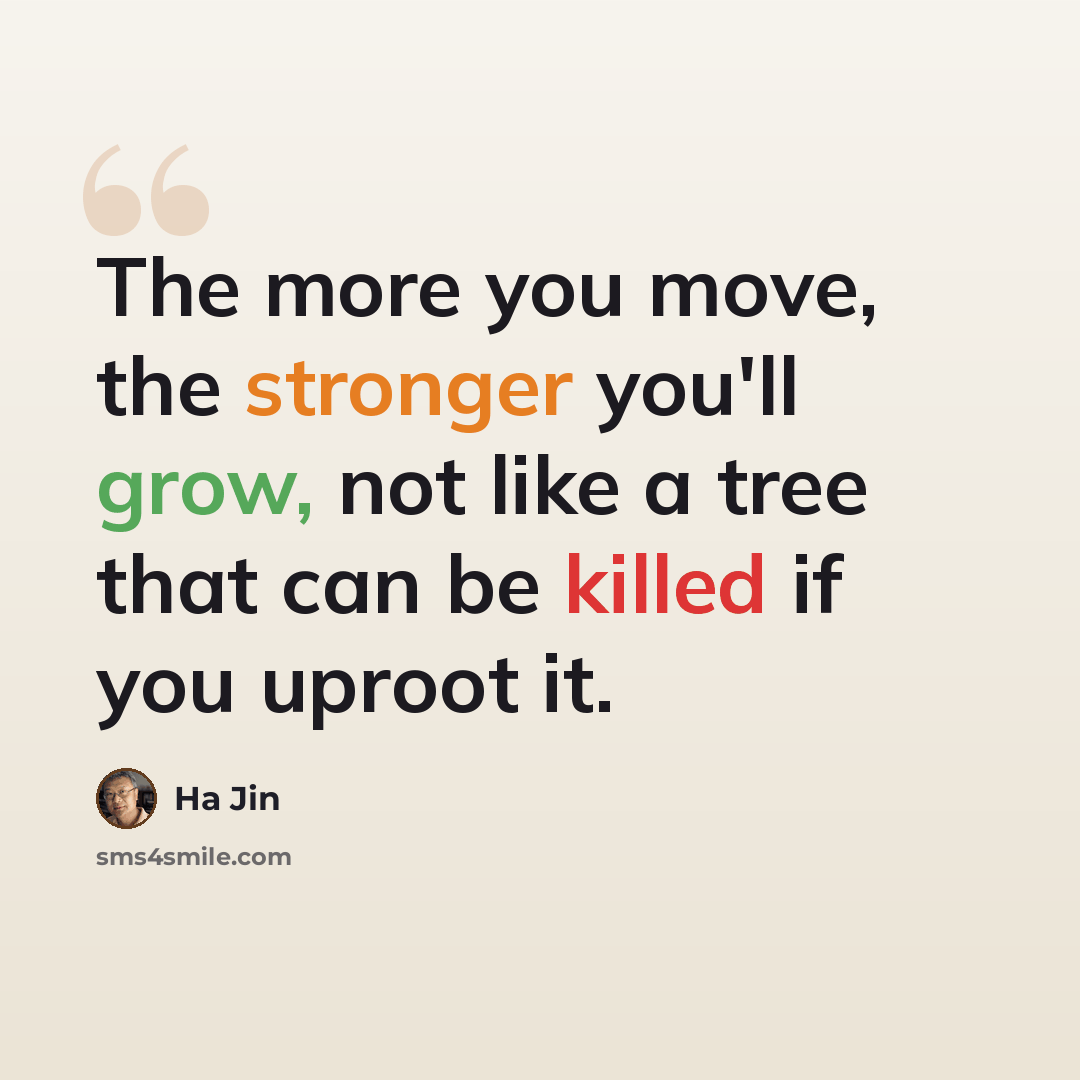 “The more you move, the stronger you'll grow, not like a tree that can be killed if you uproot it.” quote by Ha Jin