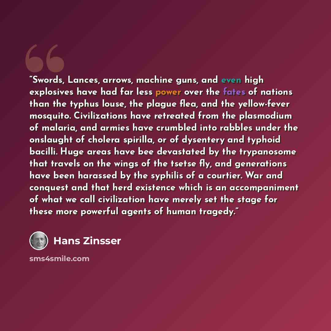 “Swords, Lances, arrows, machine guns, and even high explosives have had far less power over the fates of nations than the typhus louse, the plague flea, and the yellow-fever mosquito. Civilizations have retreated from the plasmodium of malaria, and armies have crumbled into rabbles under the…” quote by Hans Zinsser