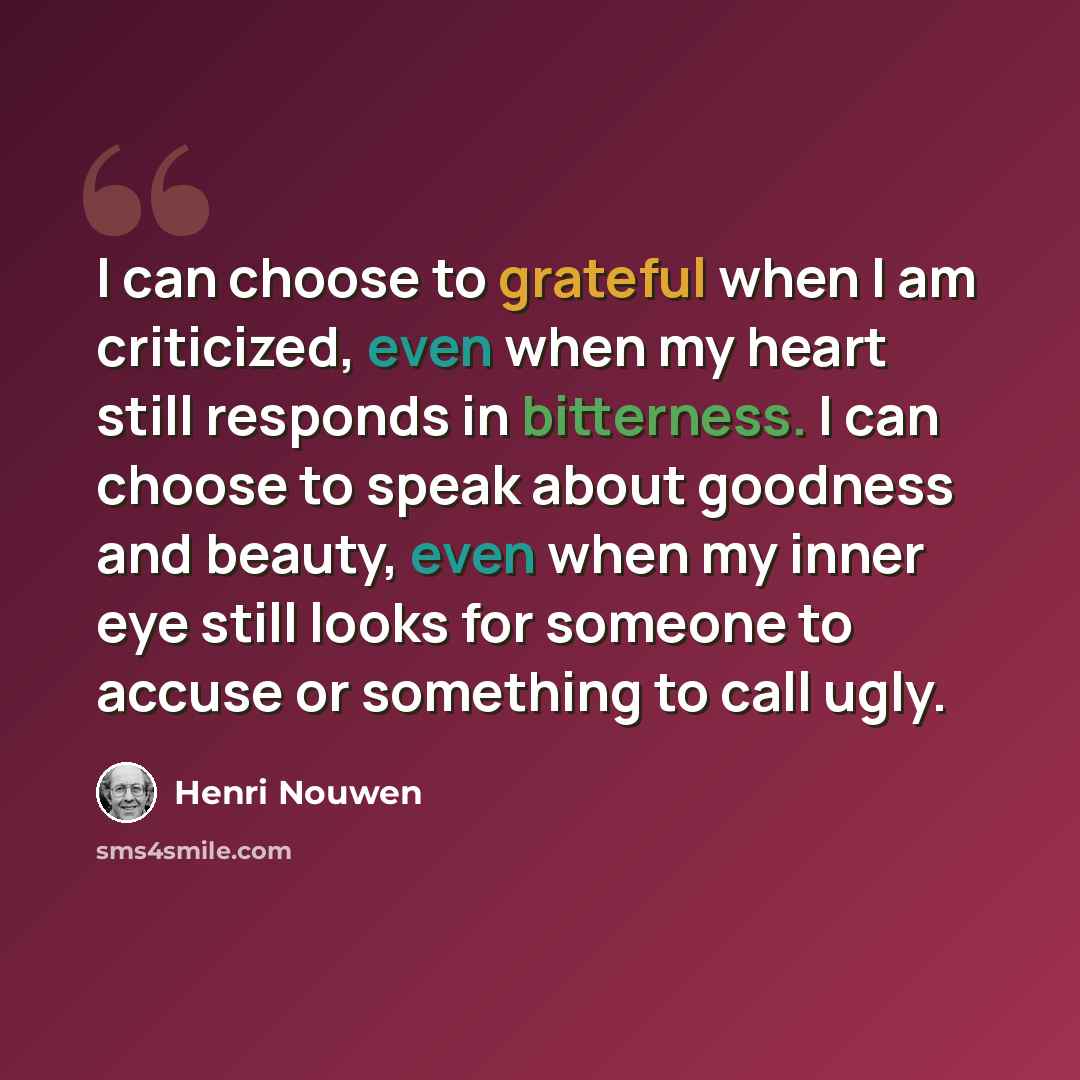 “I can choose to grateful when I am criticized, even when my heart still responds in bitterness. I can choose to speak about goodness and beauty, even when my inner eye still looks for someone to accuse or something to call ugly.” quote by Henri Nouwen