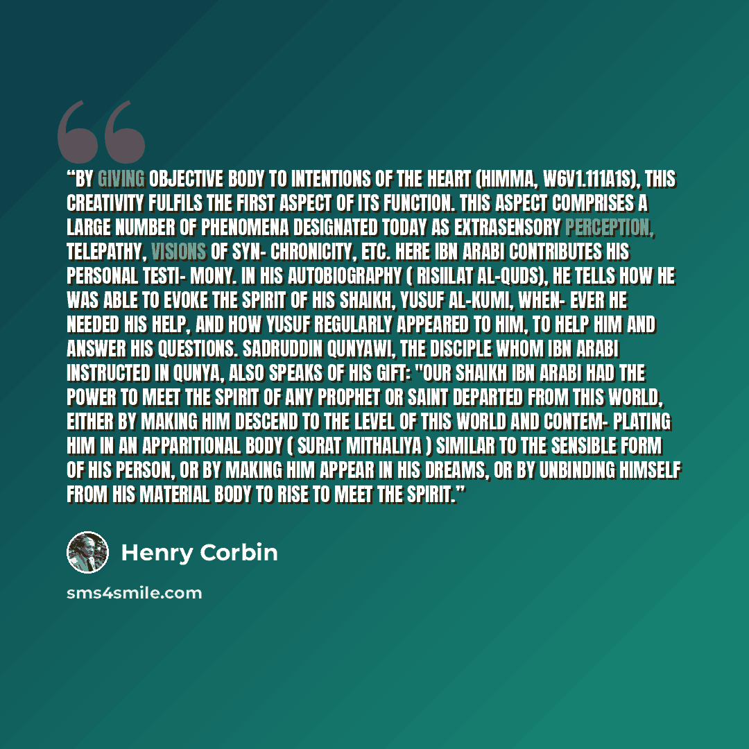 “By giving objective body to intentions of the heart (himma, W6V1.111a1S), this creativity fulfils the first aspect of its function. This aspect comprises a large number of phenomena designated today as extrasensory perception, telepathy, visions of syn- chronicity, etc. Here Ibn Arabi contributes…” quote by Henry Corbin