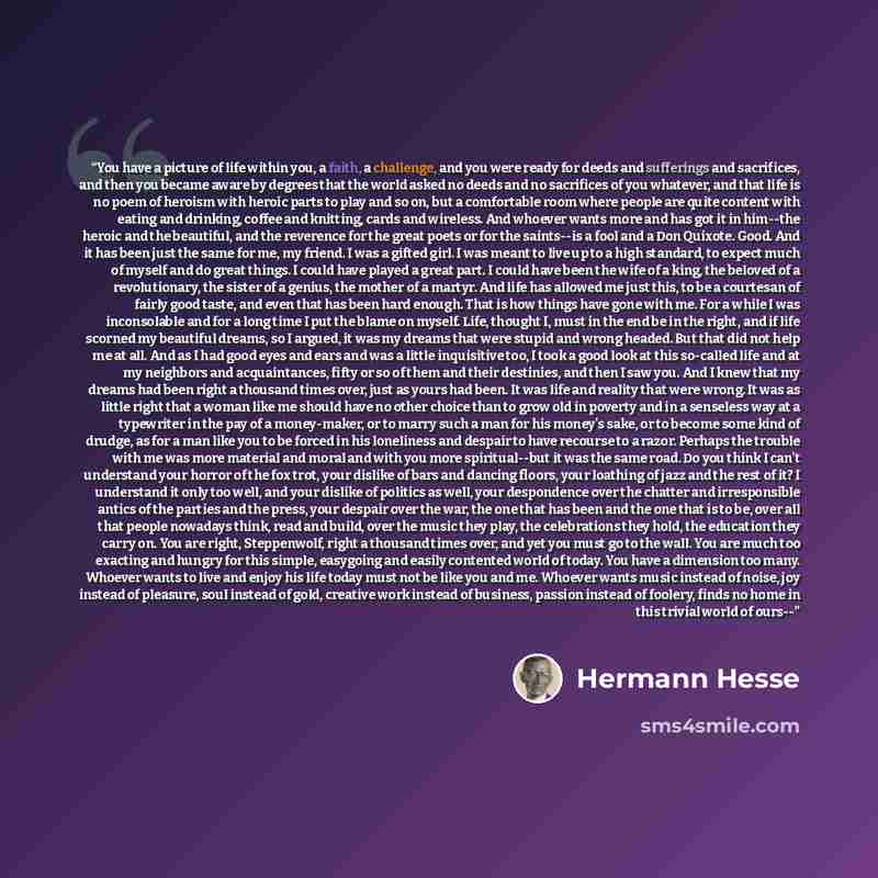 “You have a picture of life within you, a faith, a challenge, and you were ready for deeds and sufferings and sacrifices, and then you became aware by degrees that the world asked no deeds and no sacrifices of you whatever, and that life is no poem of heroism with heroic parts to play and so on…” quote by Hermann Hesse