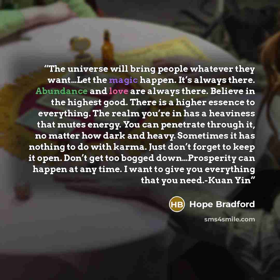 “The universe will bring people whatever they want…Let the magic happen. It’s always there. Abundance and love are always there. Believe in the highest good. There is a higher essence to everything. The realm you’re in has a heaviness that mutes energy. You can penetrate through it, no matter how…” quote by Hope Bradford