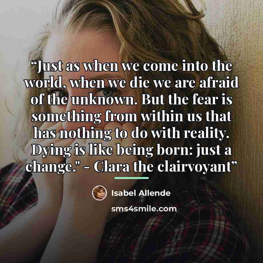 “Just as when we come into the world, when we die we are afraid of the unknown. But the fear is something from within us that has nothing to do with reality. Dying is like being born: just a change." - Clara the clairvoyant” quote by Isabel Allende