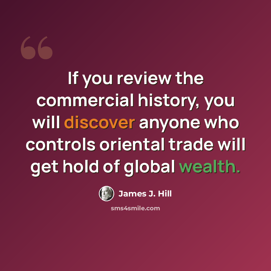 “If you review the commercial history, you will discover anyone who controls oriental trade will get hold of global wealth.” quote by James J. Hill