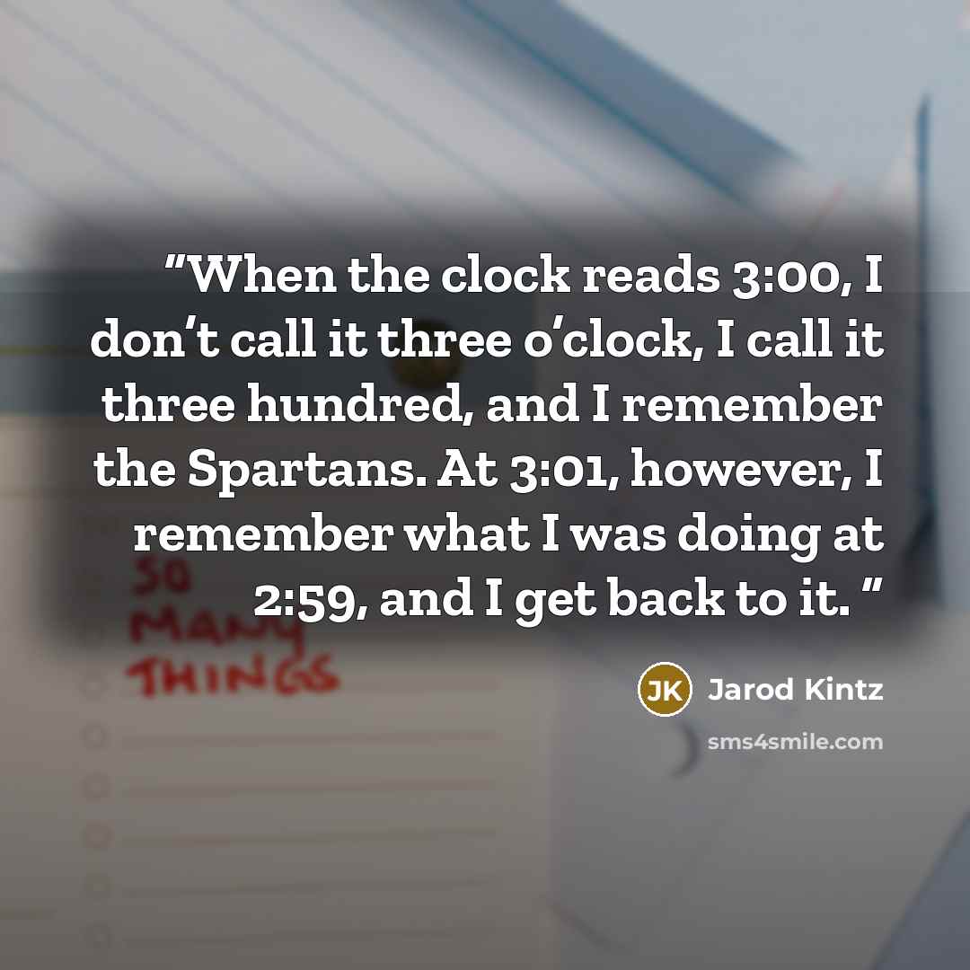 “When the clock reads 3:00, I don’t call it three o’clock, I call it three hundred, and I remember the Spartans. At 3:01, however, I remember what I was doing at 2:59, and I get back to it.” quote by Jarod Kintz