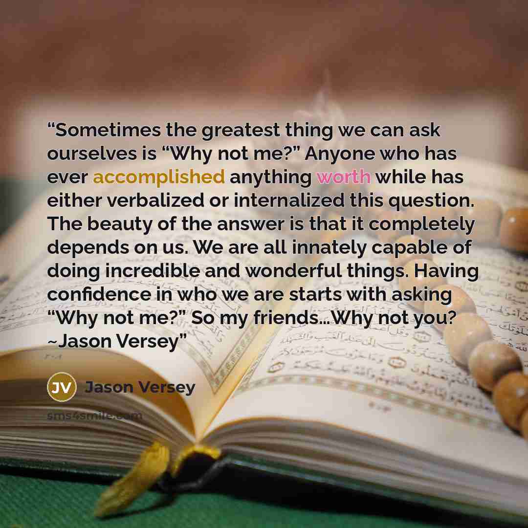 “Sometimes the greatest thing we can ask ourselves is “Why not me?” Anyone who has ever accomplished anything worth while has either verbalized or internalized this question. The beauty of the answer is that it completely depends on us. We are all innately capable of doing incredible and wonderful…” quote by Jason Versey