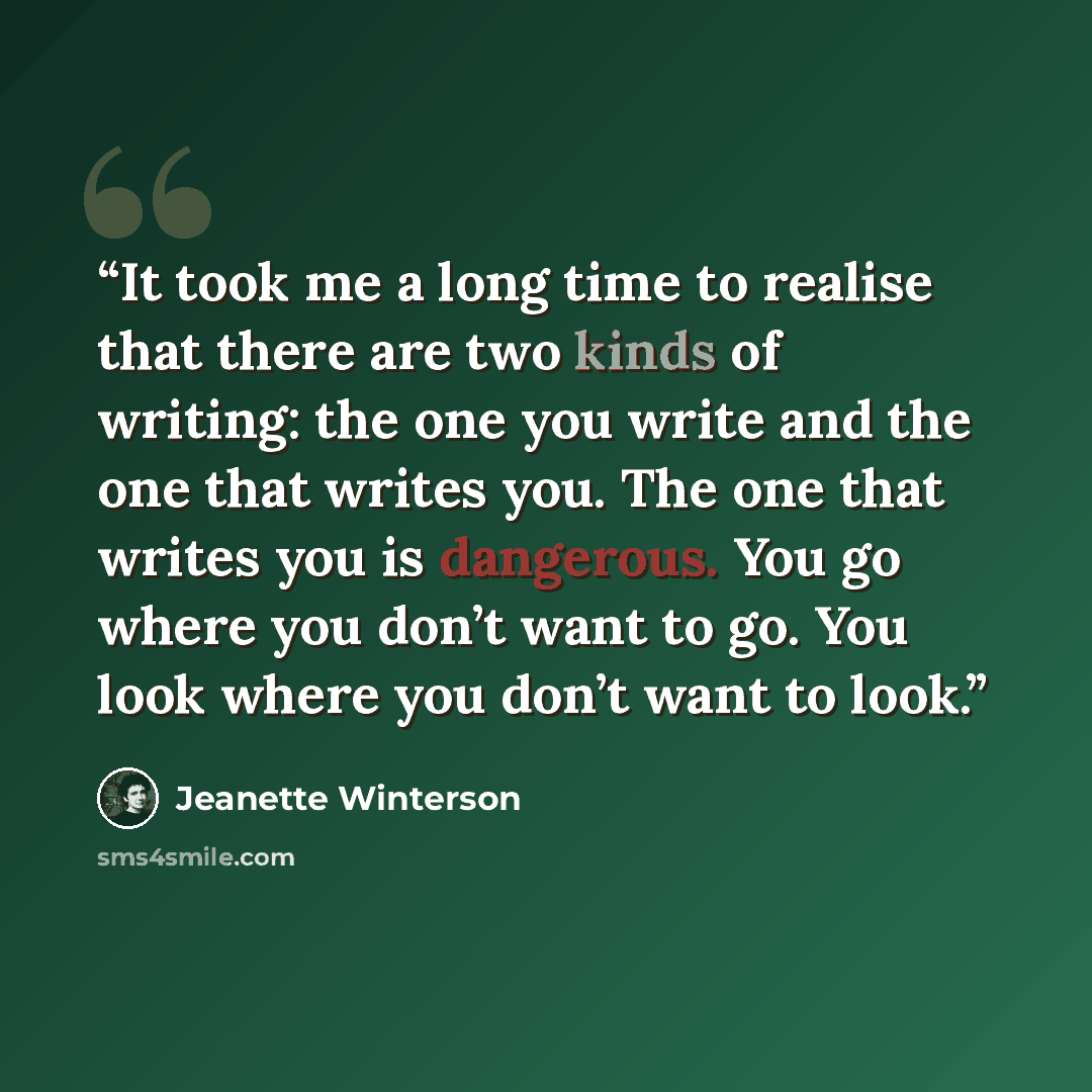 “It took me a long time to realise that there are two kinds of writing: the one you write and the one that writes you. The one that writes you is dangerous. You go where you don’t want to go. You look where you don’t want to look.” quote by Jeanette Winterson