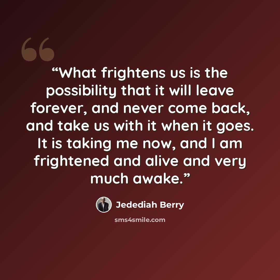 “What frightens us is the possibility that it will leave forever, and never come back, and take us with it when it goes. It is taking me now, and I am frightened and alive and very much awake.” quote by Jedediah Berry