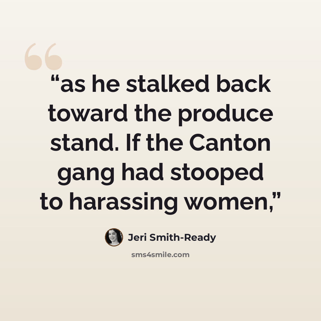 “as he stalked back toward the produce stand. If the Canton gang had stooped to harassing women,” quote by Jeri Smith-Ready