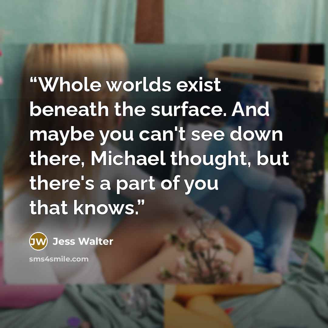 “Whole worlds exist beneath the surface. And maybe you can't see down there, Michael thought, but there's a part of you that knows.” quote by Jess Walter