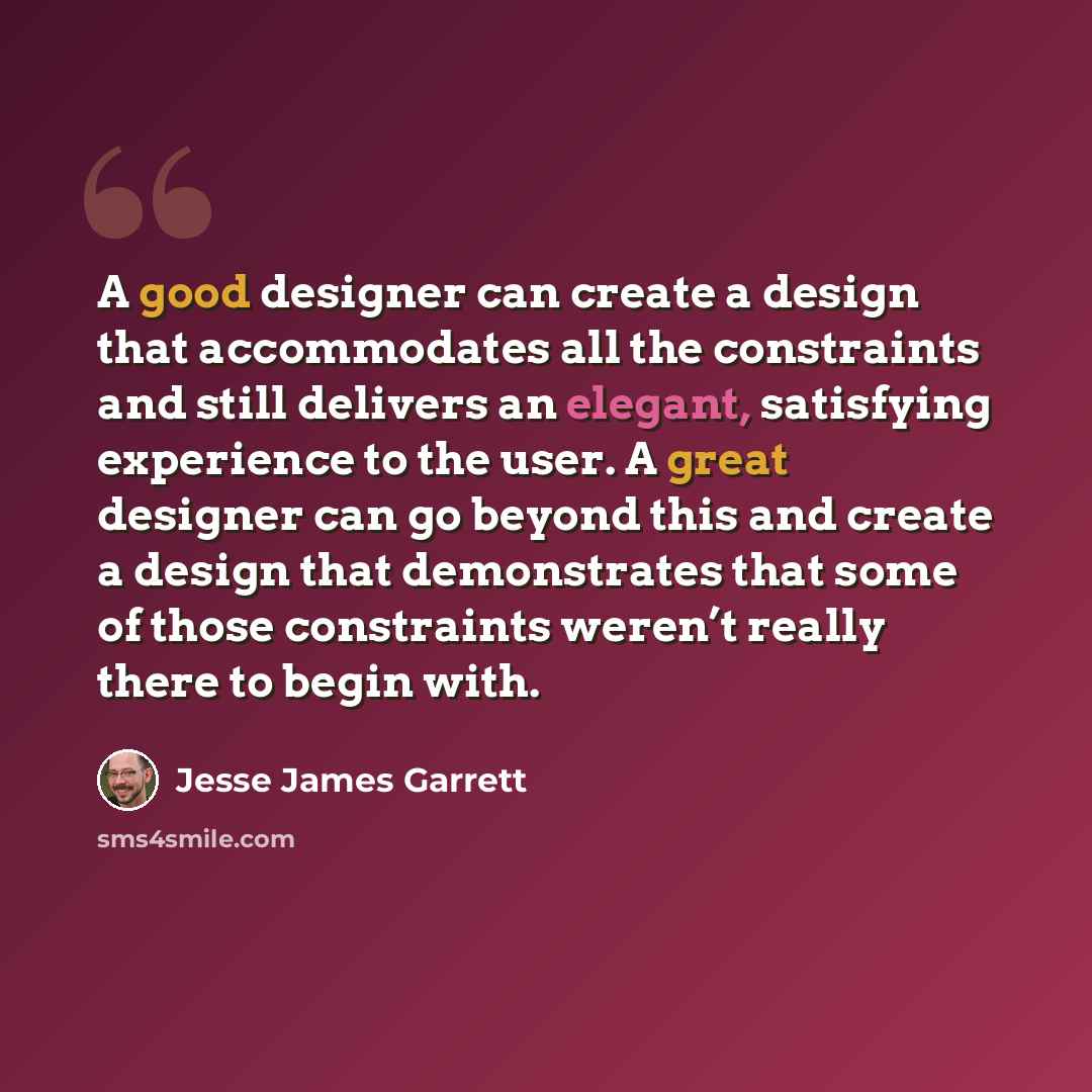 “A good designer can create a design that accommodates all the constraints and still delivers an elegant, satisfying experience to the user. A great designer can go beyond this and create a design that demonstrates that some of those constraints weren’t really there to begin with.” quote by Jesse James Garrett
