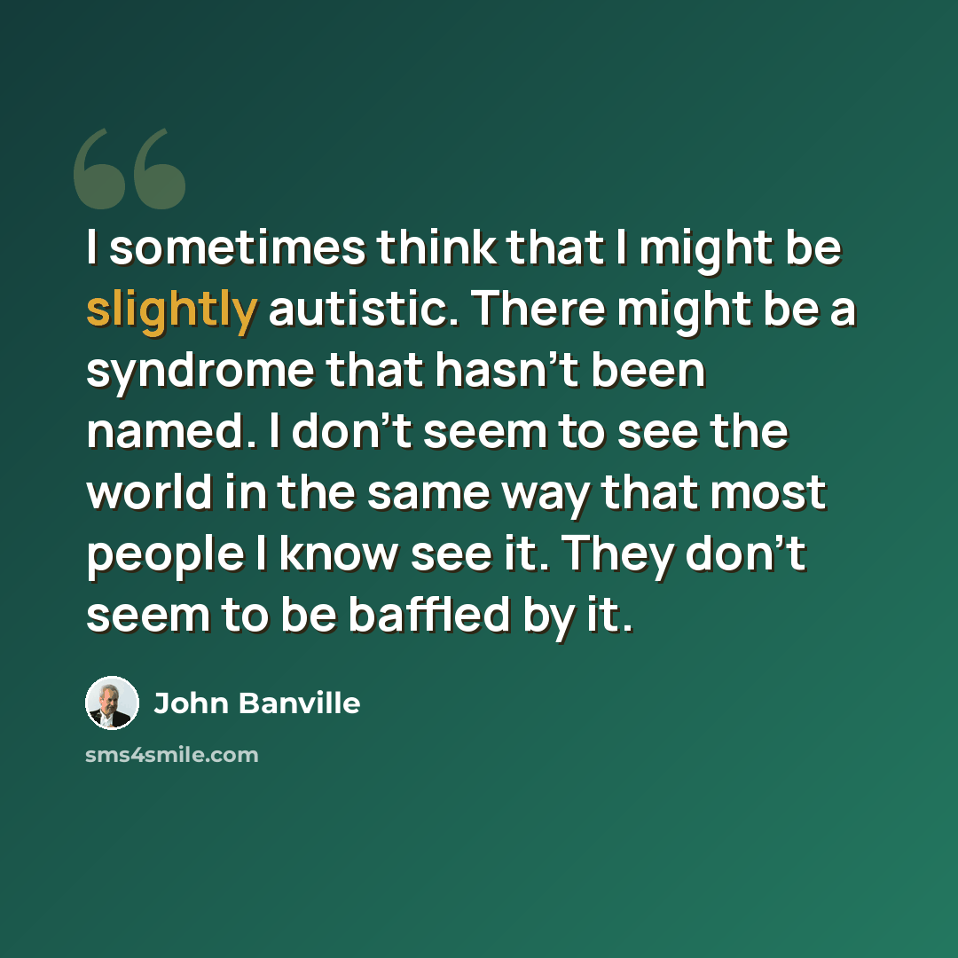 “I sometimes think that I might be slightly autistic. There might be a syndrome that hasn't been named. I don't seem to see the world in the same way that most people I know see it. They don't seem to be baffled by it.” quote by John Banville