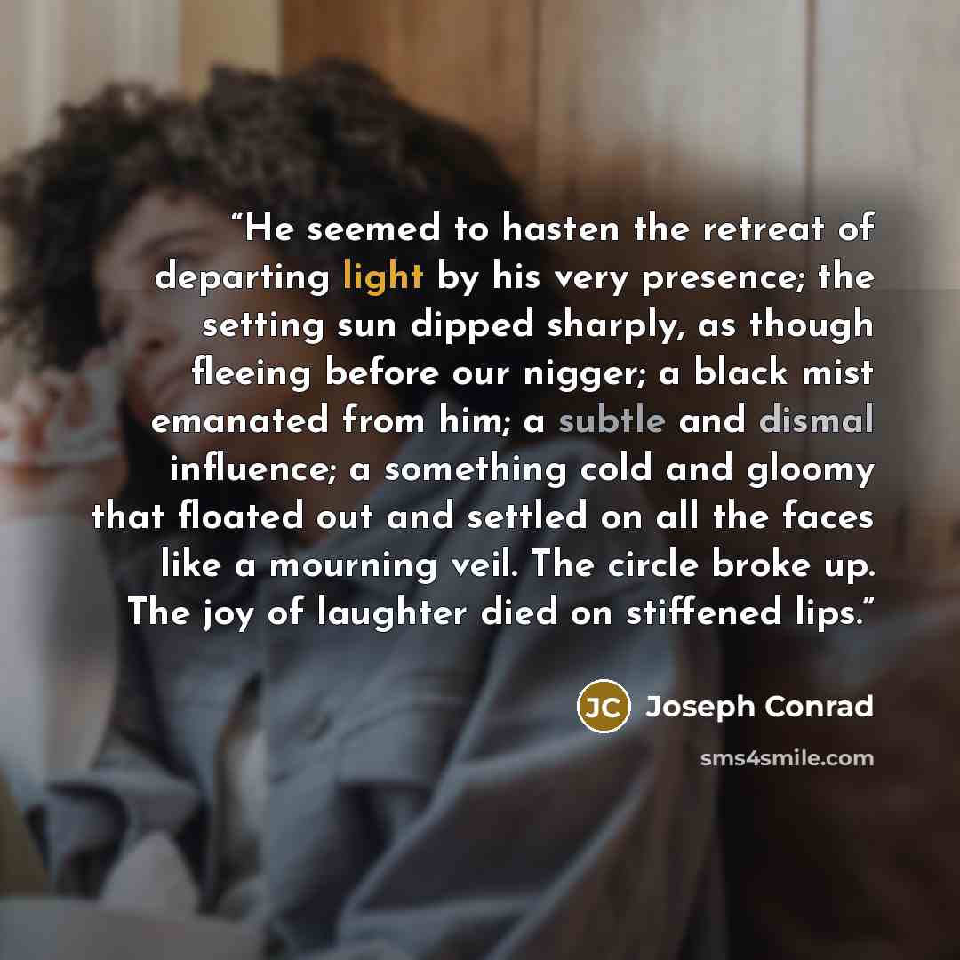 “He seemed to hasten the retreat of departing light by his very presence; the setting sun dipped sharply, as though fleeing before our nigger; a black mist emanated from him; a subtle and dismal influence; a something cold and gloomy that floated out and settled on all the faces like a mourning…” quote by Joseph Conrad