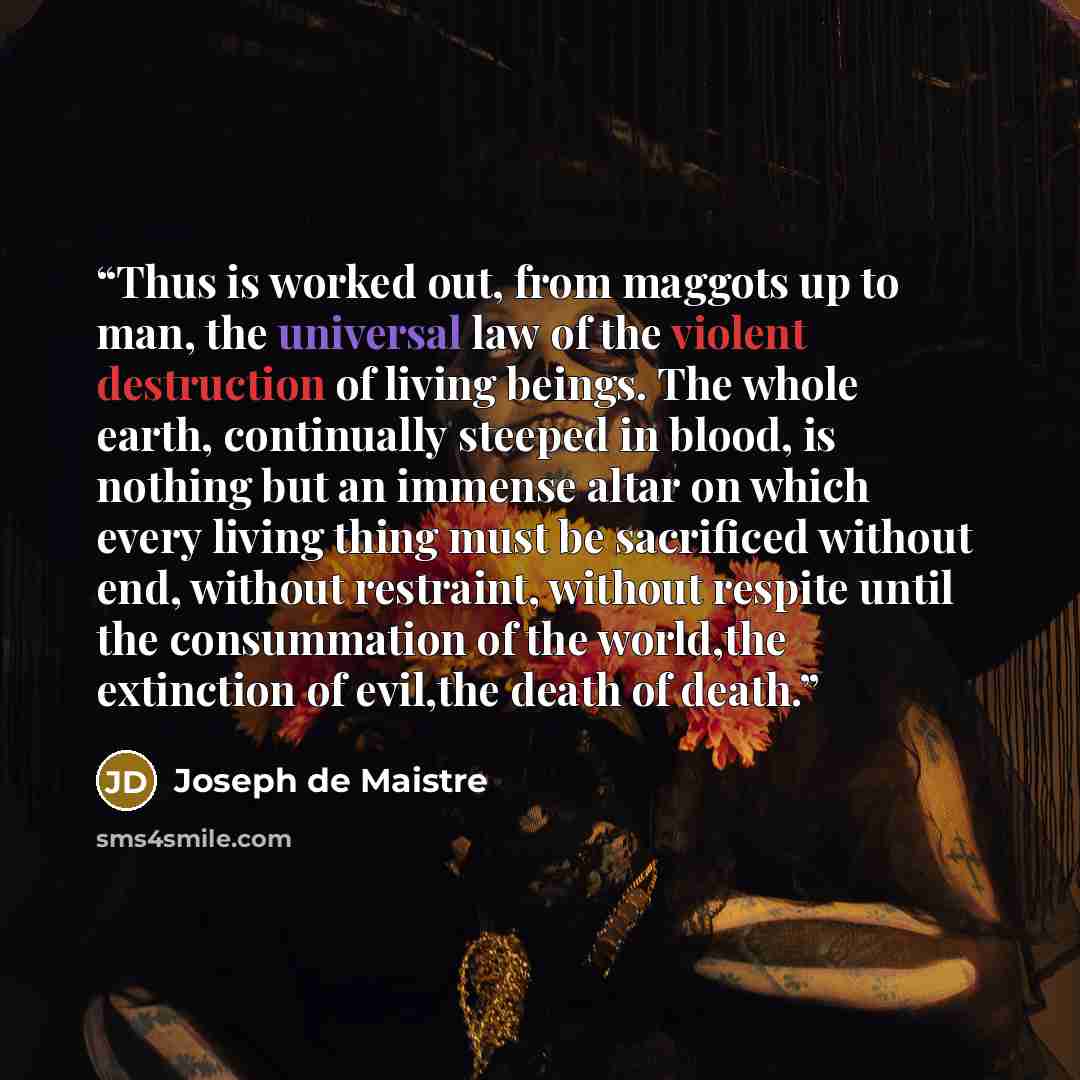 “Thus is worked out, from maggots up to man, the universal law of the violent destruction of living beings. The whole earth, continually steeped in blood, is nothing but an immense altar on which every living thing must be sacrificed without end, without restraint, without respite until the…” quote by Joseph de Maistre