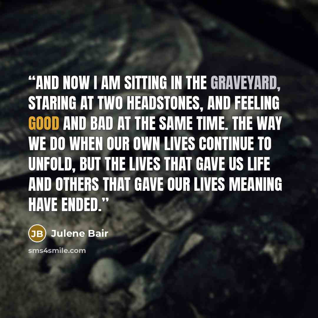 “And now I am sitting in the graveyard, staring at two headstones, and feeling good and bad at the same time. The way we do when our own lives continue to unfold, but the lives that gave us life and others that gave our lives meaning have ended.” quote by Julene Bair