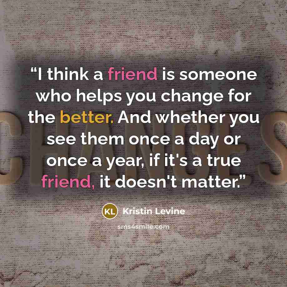 “I think a friend is someone who helps you change for the better. And whether you see them once a day or once a year, if it's a true friend, it doesn't matter.” quote by Kristin Levine
