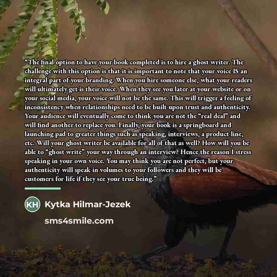 “The final option to have your book completed is to hire a ghost writer. The challenge with this option is that it is important to note that your voice IS an integral part of your branding. When you hire someone else, what your readers will ultimately get is their voice. When they see you later at…” quote by Kytka Hilmar-Jezek