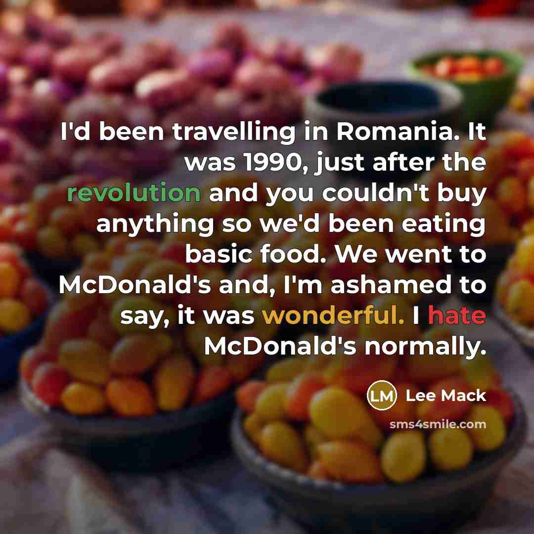 “I'd been travelling in Romania. It was 1990, just after the revolution and you couldn't buy anything so we'd been eating basic food. We went to McDonald's and, I'm ashamed to say, it was wonderful. I hate McDonald's normally.” quote by Lee Mack