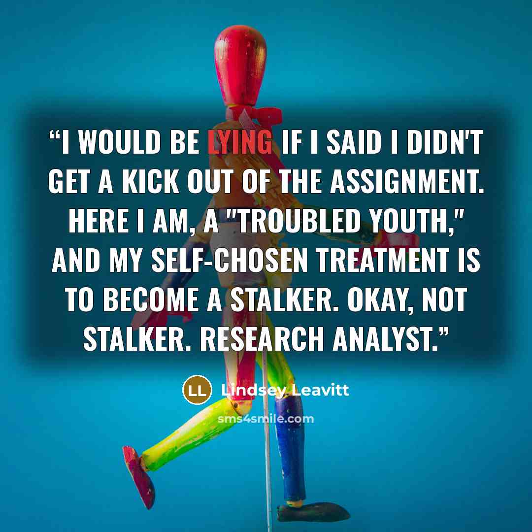 “I would be lying if I said I didn't get a kick out of the assignment. Here I am, a "troubled youth," and my self-chosen treatment is to become a stalker. Okay, not stalker. Research Analyst.” quote by Lindsey Leavitt