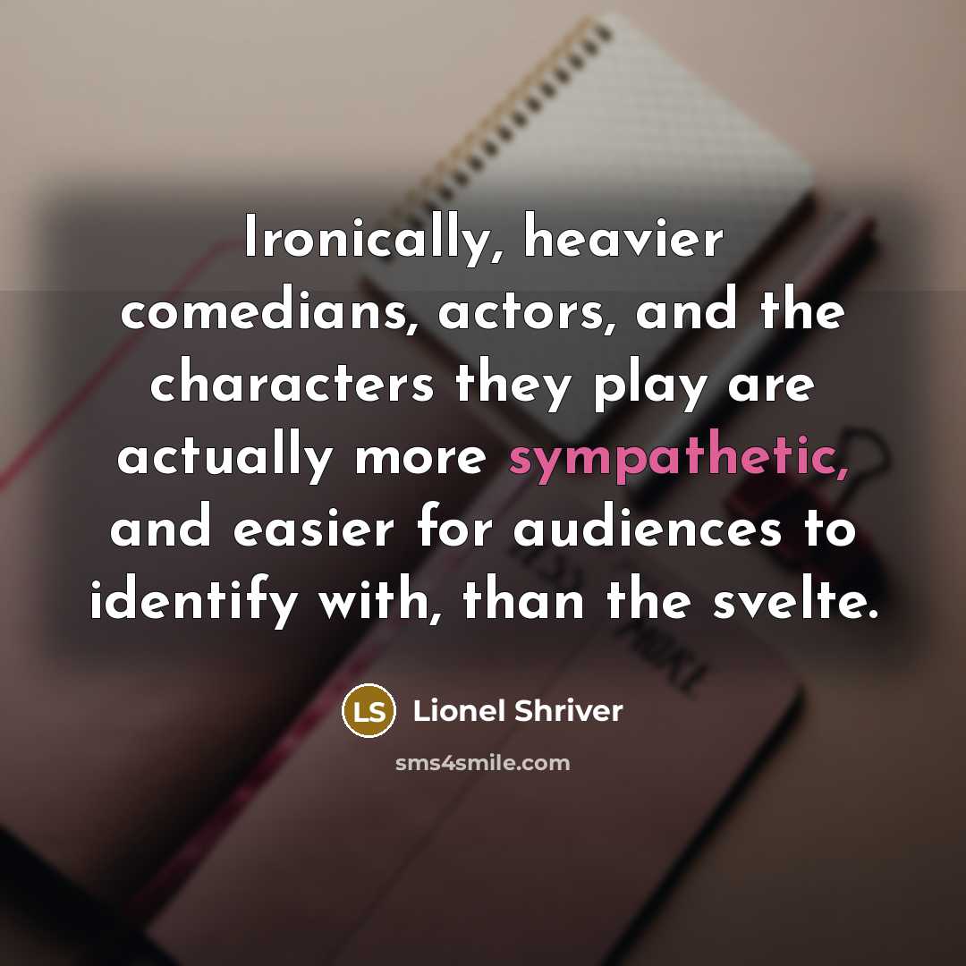 “Ironically, heavier comedians, actors, and the characters they play are actually more sympathetic, and easier for audiences to identify with, than the svelte.” quote by Lionel Shriver