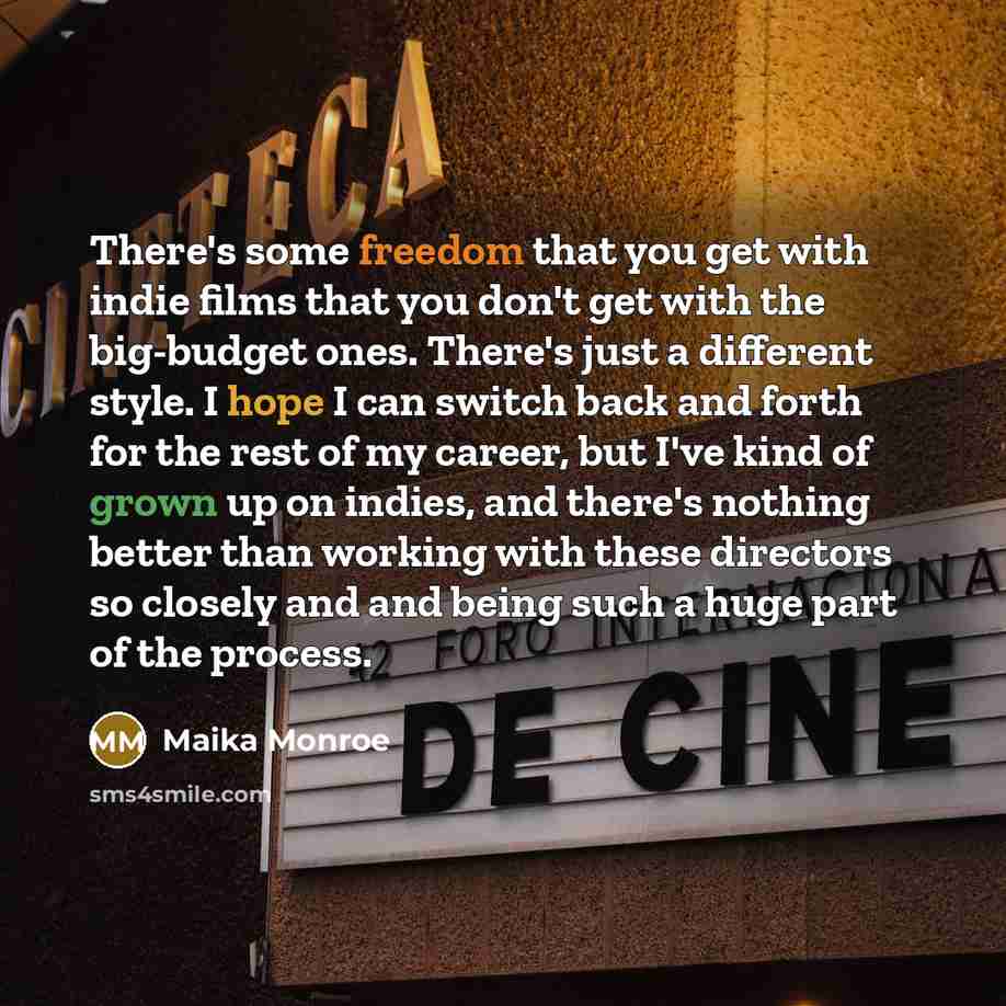 “There's some freedom that you get with indie films that you don't get with the big-budget ones. There's just a different style. I hope I can switch back and forth for the rest of my career, but I've kind of grown up on indies, and there's nothing better than working with these directors so closely…” quote by Maika Monroe