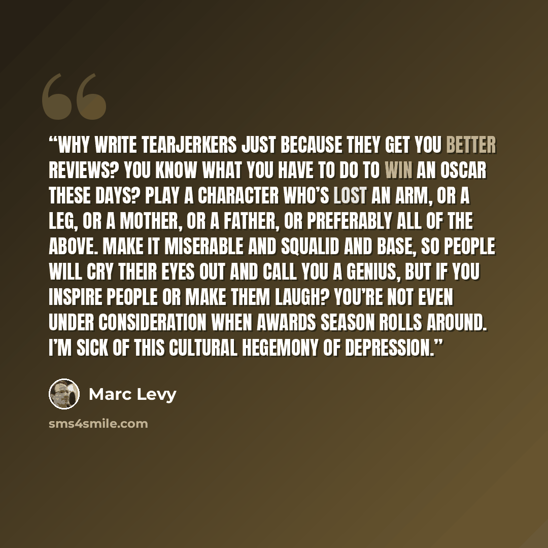 “Why write tearjerkers just because they get you better reviews? You know what you have to do to win an Oscar these days? Play a character who’s lost an arm, or a leg, or a mother, or a father, or preferably all of the above. Make it miserable and squalid and base, so people will cry their eyes out…” quote by Marc Levy