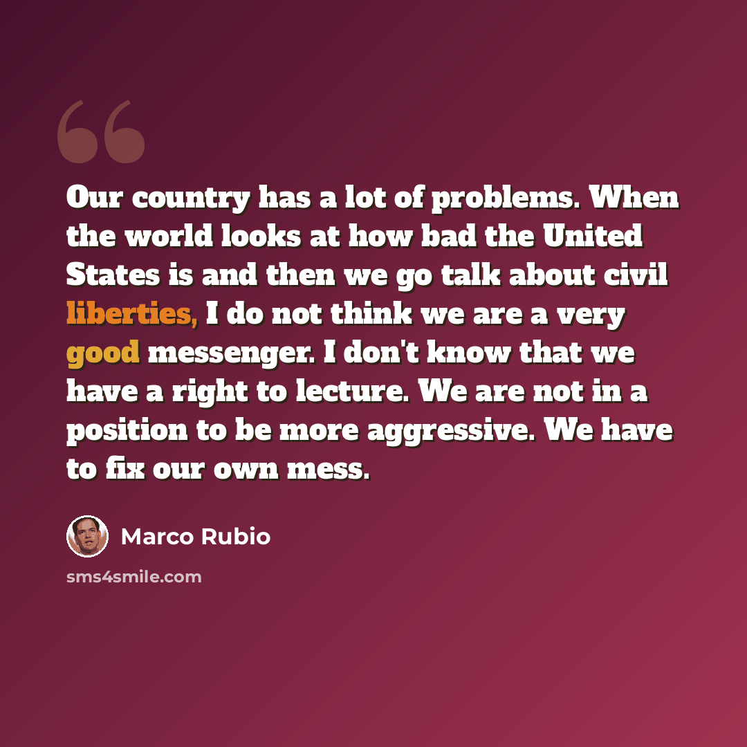“Our country has a lot of problems. When the world looks at how bad the United States is and then we go talk about civil liberties, I do not think we are a very good messenger. I don't know that we have a right to lecture. We are not in a position to be more aggressive. We have to fix our own mess.” quote by Marco Rubio