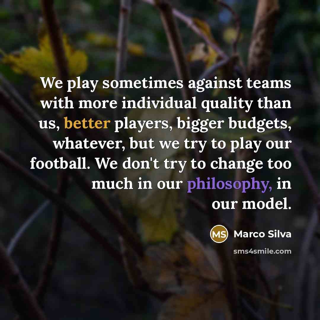 “We play sometimes against teams with more individual quality than us, better players, bigger budgets, whatever, but we try to play our football. We don't try to change too much in our philosophy, in our model.” quote by Marco Silva
